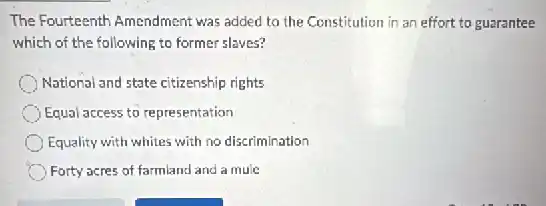 The Fourteenth Amendment was added to the Constitution in an effort to guarantee
which of the following to former slaves?
National and state citizenship rights
Equal access to representation
Equality with whites with no discrimination
Forty acres of farmland and a mule