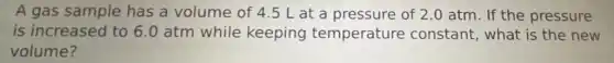 A gas sample has a volume of 4.5 L at a pressure of 2.0 atm. If the pressure
is increased to 6.0 atm while keeping temperature constant, what is the new
volume?