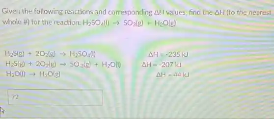 Given the following reactions and corresponding Delta H values, find the Delta H (to the nearest
whole #) for the reaction: H_(2)SO_(4)(l)arrow SO_(3)(g)+H_(2)O(g)
H_(2)S(g)+2O_(2)(g)arrow H_(2)SO_(4)(l)	Delta H=-235kJ
H_(2)S(g)+2O_(2)(g)arrow SO_(3)(g)+H_(2)O(l) Delta H=-207kJ
H_(2)O(l)arrow H_(2)O(g)	Delta H=44kJ
square