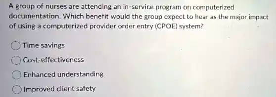 A group of nurses are attending an in-service program on computerized
documentation Which benefit would the group expect to hear as the major impact
of using a computerized provider order entry (CPOE) system?
Time savings
Cost-effectiveness
Enhanced understanding
Improved client safety