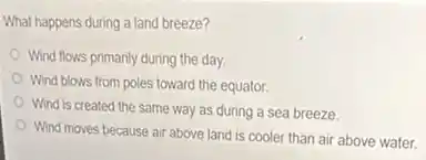 What happens during a land breeze?
Wind flows primanly during the day.
Wind blows from poles toward the equator.
Wind is created the same way as during a sea breeze.
Wind moves because air above land is cooler than air above water.