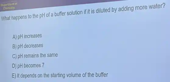 What happens to the pH of a buffer solution if it is diluted by adding more water?
A) pH increases
B) pH decreases
C) pH remains the same
D) pH becomes 7
E) It depends on the starting volume of the buffer