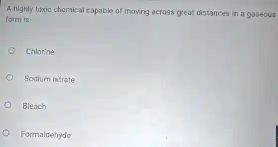 A highly toxic chemical capable of moving across great distances in a gaseous
form is:
Chlorine
Sodium nitrate
Bleach
Formaldehyde