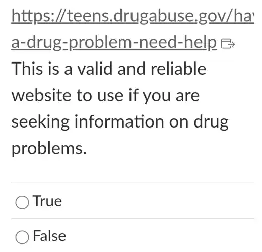 https:/teens .drugabuse .gov/ha'
a-drug-problem -need -help B
This is a valid and reliable
website to use if you are
seeking information on drug
problems.
True
False