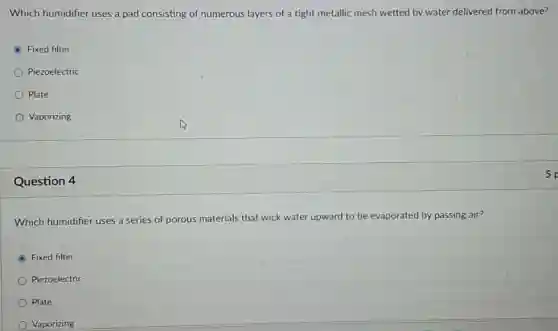 Which humidifier uses a pad consisting of numerous layers of a tight metallic mesh wetted by water delivered from above?
Fixed filter
Piezoelectric
Plate
Vaporizing
Question 4
Which humidifier uses a series of porous materials that wick water upward to be evaporated by passing air?
Fixed filter
Piezoelectric
Plate
Vaporizing
5