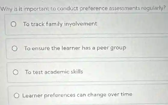 Why is it important to conduct preference assessments regularly?
To track family involvement
To ensure the learner has a peer group
To test academic skills
Learner preferences can change over time