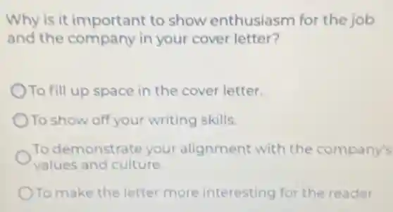 Why is it important to show enthusiasm for the job
and the company in your cover letter?
To fill up space in the cover letter.
To show off your writing skills.
To demonstrate your alignment with the company's
values and culture.
To make the letter more interesting for the reader