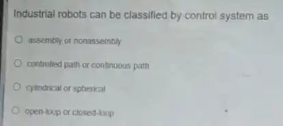 Industrial robots can be classified by control system as
assembly or nonassembly
controlled path or continuous path
cylindrical or spherical
open-loop or closed-loop