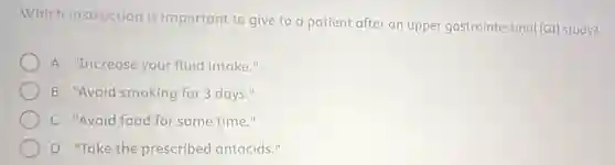 Which instruction is important to give to a patient after an upper gastrointestinal (GI) study?
A "Increase your fluid intake."
B "Avoid smoking for 3 days."
C "Avoid food for some time."
D "Take the prescribed antacids."