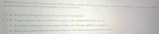 Which instruction will the nurse include when teaching a patient with gastroesophageal reflux disease (GERD) about lifestylechanges that can
be implemented to minimize the symptoms of this disease?
A Ahigh-fat, low-protein diet will minimize the symptoms.
B Three meals per day spaced 6 hours apart is the optimal nutritional interval.
C A bedtime snack with a milk-based product will alleviate nighttime symptoms.
D Reducing caffeine and alcohol consumption may alleviate symptoms of the disease.