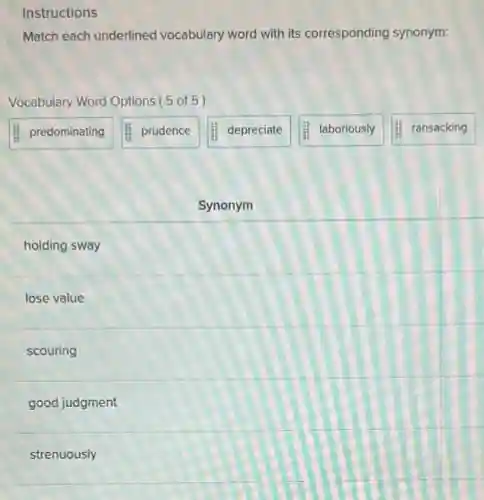 Instructions
Match each underlined vocabulary word with its corresponding synonym:
Vocabulary Word Options (5 of 5)
predominating
prudence
depreciate
laboriously
ransacking
Synonym
holding sway
lose value
scouring
good judgment