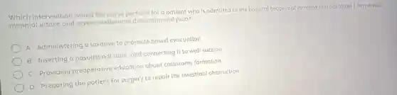 Which intervention would the nurse perform for a patient who is admitted to the hospital because of vomiting that has lasted 3 days despite
minimal intake and severe abdominal distention and pain?
A Administering a laxative to promote bowel evacuation
B Inserting a nasojejuna tube, and connecting it to wall suction
C Providing preoperative education about colostomy formation
D Preparing the patient for surgery to repair the intestinal obstruction