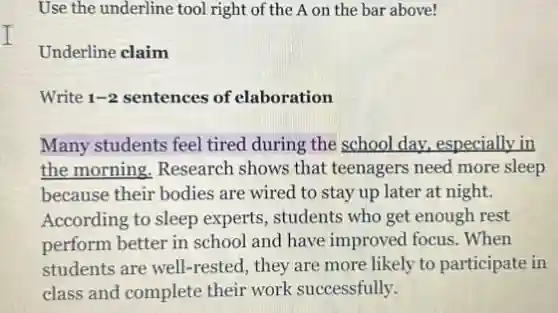 I
Use the underline tool right of the A on the bar above!
Underline claim
Write 1-2 sentences of elaboration
Many students feel tired during the school day.especially in
the morning. Research shows that teenagers need more sleep
because their bodies are wired to stay up later at night.
According to sleep experts , students who get enough rest
perform better in school and have improved focus .When
students are well-rested , they are more likely to participate in
class and complete their work successfully.