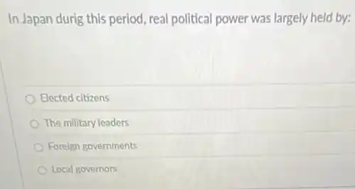 In Japan durig this period, real political power was largely held by:
Elected citizens
The military leaders
Foreign governments
Local governors
