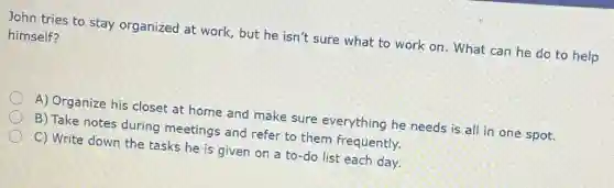 John tries to stay organized at work but he isn't sure what to work on . What can he do to help
himself?
A) Organize his closet at home and make sure everything he needs is all in one spot.
B) Take notes during meetings and refer to them frequently.
C) Write down the tasks he is given on a to-do list each day.