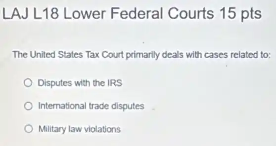 LAJ L18 Lower Federal Courts 15 pts
The United States Tax Court primarily deals with cases related to:
Disputes with the IRS
International trade disputes
Military law violations