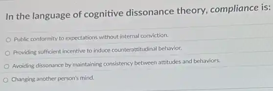 In the language of cognitive dissonance theory, compliance is:
Public conformity to expectations without internal conviction.
Providing sufficient incentive to induce counterattitudinal behavior.
Avoiding dissonance by maintaining consistency between attitudes and behaviors.
Changing another person's mind.