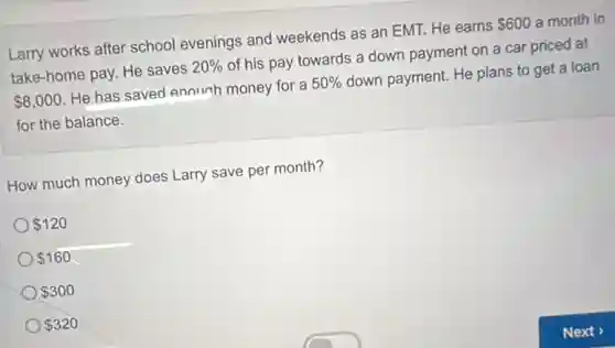 Larry works after school evenings and weekends as an EMT. He earns 600 a month in
take-home pay. He saves 20% of his pay towards a down payment on a car priced at
8,000 He has saved enough money for a 50% down payment. He plans to get a loan
for the balance.
How much money does Larry save per month?
120
160
300
320