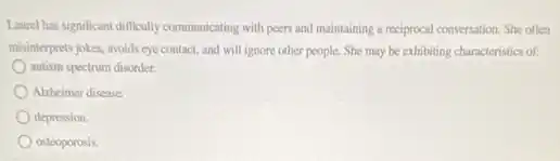 Laurel has significant difficulty communicating with peers and maintaining a reciprocal conversation She often
misinterprets jokes, avoids eye contact, and will ignore other people. She may be exhibiting characteristics of:
autism spectrum disorder.
Alzheimer disease.
depression.
osteoporosis.