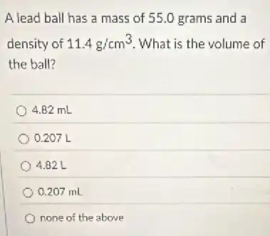 A lead ball has a mass of 55 .0 grams and a
density of 11.4g/cm^3 What is the volume of
the ball?
4.82 mL
0.207 L
4.82 L
0.207 mL
none of the above