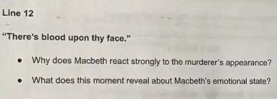 Line 12
"There's blood upon thy face."
Why does Macbeth react strongly to the murderer's appearance?
What does this moment reveal about Macbeth's emotiona I state?