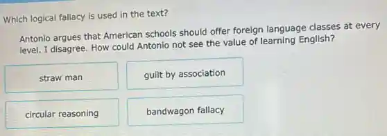 Which logical fallacy is used in the text?
Antonio argues that American schools should offer foreign language classes at every
level. I disagree. How could Antonio not see the value of learning English?
straw man
guilt by association
circular reasoning
bandwagon fallacy