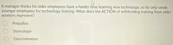 A manager thinks his older employees have a harder time learning new technology.so he only sends
younger employees for technology training. What does the ACTION of withholding training from older
workers represent?
Prejudice
Stereotype
Discrimination