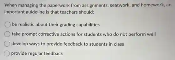 When managing the paperwork from assignments, seatwork and homework, an
important guideline is that teachers should:
be realistic about their grading capabilities
take prompt corrective actions for students who do not perform well
develop ways to provide feedback to students in class
provide regular feedback