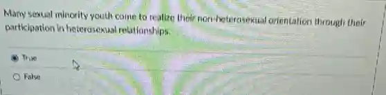 Many sexual minority youth come to realize their non-heterosekual orientation through their
participation in heterosoxual relationships.
True
False