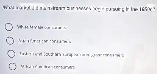 What market did mainstream businesses begin pursuing in the 1950 s?
White female consumers
Asian American consumers
Eastern and Southern European immigrant consumers
African American consumers