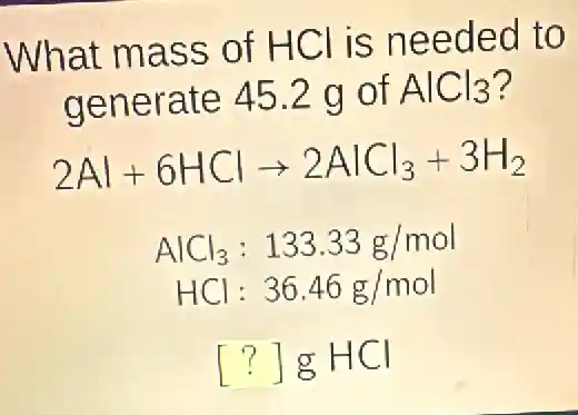 What mass of HCl is needed to
generate 452 g of AlCl_(3) ?
2Al+6HClarrow 2AlCl_(3)+3H_(2)
AlCl_(3):133.33g/mol
HCl:36.46g/mol
[?]gHCl