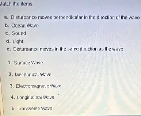 Match the items.
a. Disturbance moves perpendicular to the direction of the wave
b. Ocean Wave
c. Sound
d. Light
e. Disturbance moves in the same direction as the wave
1. Surface Wave
2. Mechanical Wave
3. Electromagnetic Wave
4. Longitudinal Wave
5. Transverse Wave