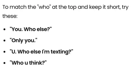 To match the "who" at the top and keep it short, try
these:
. "You. Who else?"
- "Only you."
- "U. Who else I'm texting?"
- "Who u think?"