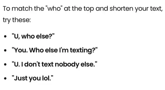 To match the "who"at the top and shorten your text,
try these:
- "U, who else?"
- "You. Who else I'm texting?"
- "U. I don't text nobody else."
- "Just you lol."