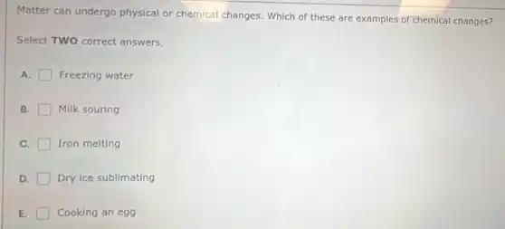 Matter can undergo physical or chemical changes. Which of these are examples of chemical changes?
Select TWO correct answers.
A. Freezing water
B. Milk souring
C. Iron melting
D. Dry ice sublimating
E. Cooking an egg