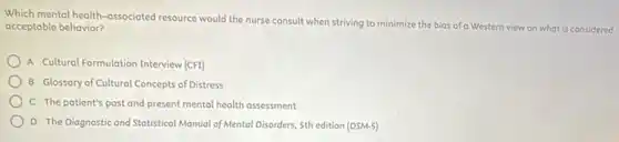 Which mental health-associated resource would the nurse consult when striving to minimize the bias of a Western view on what is considered
acceptable behavior?
A Cultural Formulation Interview (CFI)
B Glossary of Cultural Concepts of Distress
C The patient's past and present mental health assessment
D The Diagnostic and Statistical Manual of Mental Disorders, 5th edition (DSM-5)