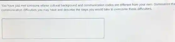 You have just met someone whose cultural background and communication codes are different from your own. Summarize the
communication difficulties you may have and describe the steps you would take to overcome those difficulties.
square