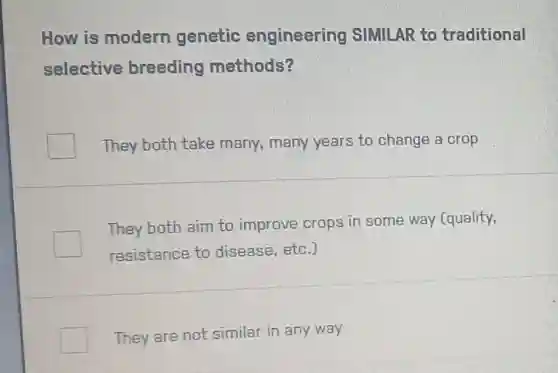 How is modern genetic engineering SIMILAR to traditional
selective breeding methods?
They both take many, many years to change a crop
They both aim to improve crops in some way (quality,
resistance to disease, etc.)
They are not similar in any way