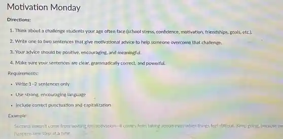 Motivation Monday
Directions:
1. Think about a challenge students your age often face (school stress, confidence motivation, friendships, goals etc.).
2. Write one to two sentences that give motivational advice to help someone overcome that challenge.
3. Your advice should be positive, encouraging, and meaningful.
4. Make sure your sentences are clear,grammatically correct, and powerful.
Requirements:
- Write 1-2 sentences only
- Use strong, encouraging language
- Include correct punctuation and capitalization
Example:
Success doesn't come from waiting for motivation-it comes from taking action even when things feel difficult. Keep going because pr
happens one step at a time.