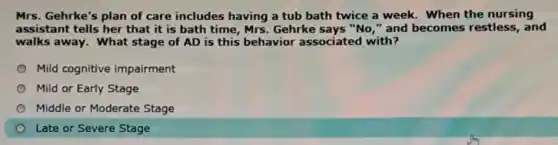 Mrs. Gehrke's plan of care includes having a tub bath twice a week. When the nursing
assistant tells her that it is bath time, Mrs. Gehrke says "No," and becomes restless, and
walks away. What stage of AD is this behavior associated with?
Mild cognitive impairment
Mild or Early Stage
Middle or Moderate Stage
Late or Severe Stage
