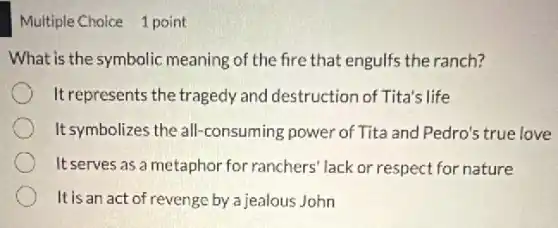 Multiple Choice 1 point
What is the symbolic meaning of the fire that engulfs the ranch?
It represents the tragedy and destruction of Tita's life
It symbolizes the all -consuming power of Tita and Pedro's true love
It serves as a metaphor for ranchers' lack or respect for nature
It is an act of revenge by a jealous John