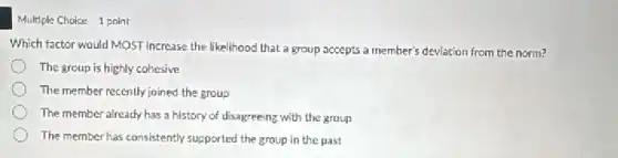 Multiple Choice 1 point
Which factor would MOST increase the likelihood that a group accepts a member's deviation from the norm?
The group is highly cohesive
The member recently joined the group
The member already has a history of disagreeing with the group
The member has consistently supported the group in the past