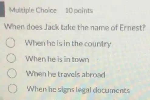 Multiple Choice 10 points
When does Jack take the name of Ernest?
When he is in the country
When he is in town
When he travels abroad
When he signs legal documents