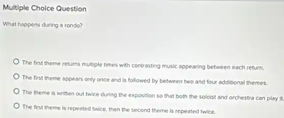 Multiple Choice Question
What happens during a rondo?
The first theme returns multiple times with contrasting music appearing between each return.
The first theme appears only once and is followed by between two and four additional themes.
The theme is written out twice during the exposition so that both the soloist and orchestra can play it.
The first theme is repeated twice, then the second theme is repeated twice.