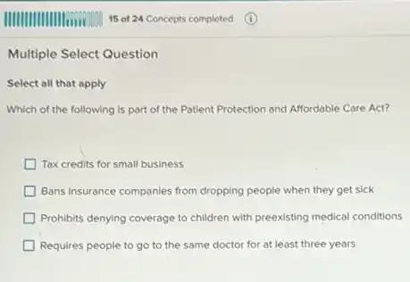 Multiple Select Question
Select all that apply
Which of the following is part of the Patient Protection and Affordable Care Act?
Tax credits for small business
Bans insurance companies from dropping people when they get sick
Prohibits denying coverage to children with preexisting medical conditions
Requires people to go to the same doctor for at least three years