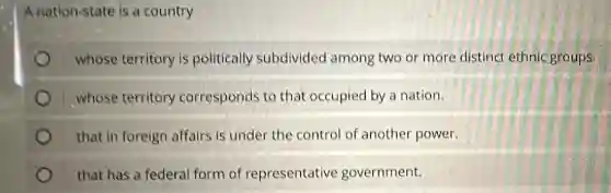 A nation-state is a country
whose territory is politically subdivided among two or more distinct ethnic groups.
whose territory corresponds to that occupied by a nation.
that in foreign affairs is under the control of another power.
that has a federal form of representative government.
