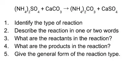 (NH_(4))_(2)SO_(4)+CaCO_(3)arrow (NH_(4))_(2)CO_(3)+CaSO_(4)
1. Identify the type of reaction
2. Describe the reaction in one or two words
3. What are the reactants in the reaction?
4. What are the products in the reaction?
5. Give the general form of the reaction type.