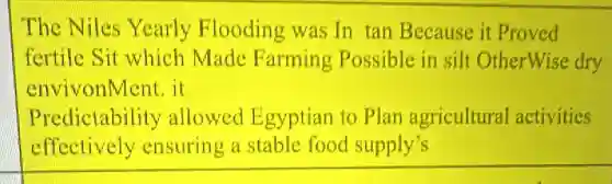 The Niles Yearly Flooding was In tan Because it Proved
fertile Sit which Made Farming Possible in silt OtherWise dry
envivonMent. it
Predictability allowed Egyptian to Plan agricultural activities
effectively ensuring a stable food supply's