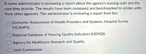 A nurse administrator is reviewing a report about the agency's nursing units and the
care they provide The results have been compared and benchmarked to similar units
from other agencies . The administrator is reviewing a report from the:
Consumer Assessment of Health Providers and Systems, Hospita Survey
(HCAHPS).
National Database of Nursing Quality Indicators (NDNQI).
Agency for Healthcare Research and Quality.
Joint Commission.