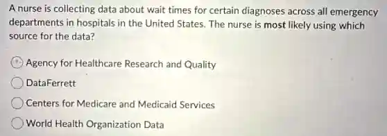 A nurse is collecting data about wait times for certain diagnoses across all emergency
departments in hospitals in the United States. The nurse is most likely using which
source for the data?
Agency for Healthcare Research and Quality
DataFerrett
Centers for Medicare and Medicaid Services
World Health Organization Data